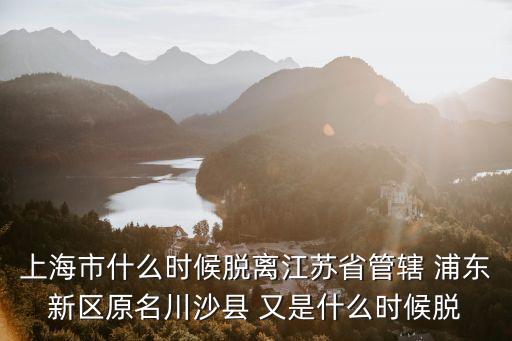 上海市什么時候脫離江蘇省管轄 浦東新區原名川沙縣 又是什么時候脫