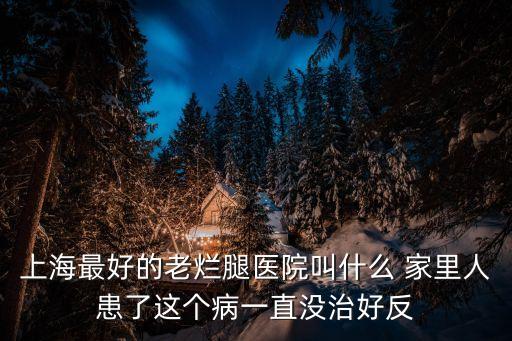 上海最好的老爛腿醫院叫什么 家里人患了這個病一直沒治好反