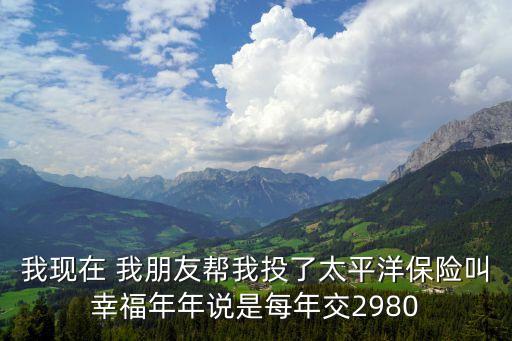 我現在 我朋友幫我投了太平洋保險叫幸福年年說是每年交2980