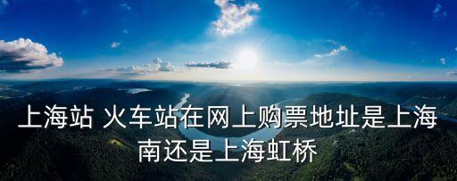 上海站 火車站在網(wǎng)上購(gòu)票地址是上海南還是上海虹橋