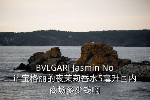 bulgari 商住樓上海市價，寶格麗的夜茉莉在商場專柜買多少錢