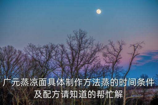 廣元蒸涼面具體制作方法蒸的時間條件及配方請知道的幫忙解