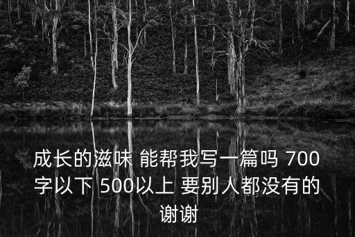 成長的滋味 能幫我寫一篇嗎 700字以下 500以上 要別人都沒有的 謝謝