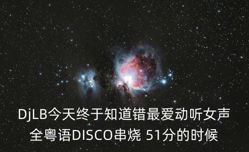 DjLB今天終于知道錯最愛動聽女聲全粵語DISCO串燒 51分的時候