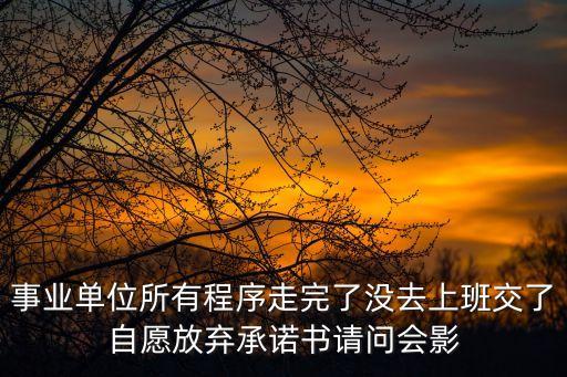 自愿放棄承諾書，事業單位所有程序走完了沒去上班交了自愿放棄承諾書請問會影