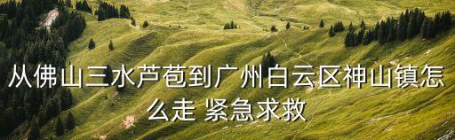 從佛山三水蘆苞到廣州白云區(qū)神山鎮(zhèn)怎么走 緊急求救