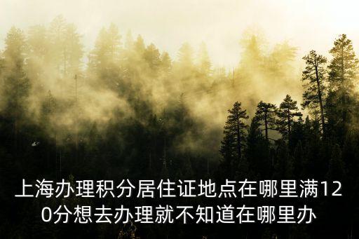 上海辦理積分居住證地點在哪里滿120分想去辦理就不知道在哪里辦