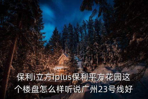 保利i立方iplus保利平方花園這個樓盤怎么樣聽說廣州23號線好
