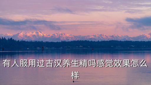 古漢養(yǎng)生精口服液的功效與作用，有人服用過古漢養(yǎng)生精嗎感覺效果怎么樣