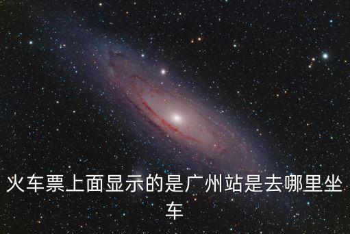 火車票上寫著廣州站是在哪里，火車票上的廣州指的是廣州那個站