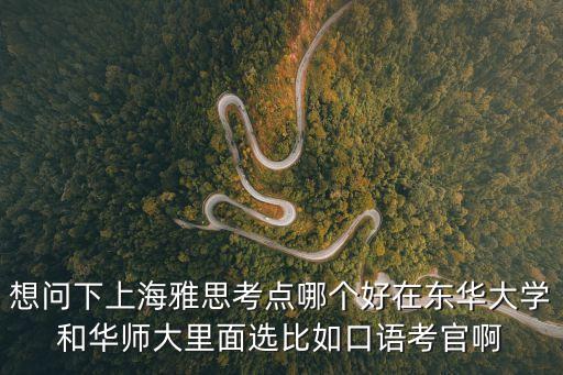 想問下上海雅思考點(diǎn)哪個(gè)好在東華大學(xué)和華師大里面選比如口語考官啊