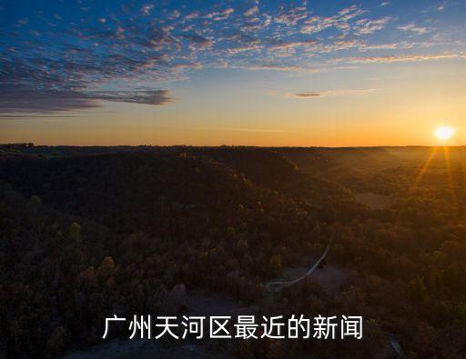 廣州嚴查酒精事件，廣州天河區最近的新聞