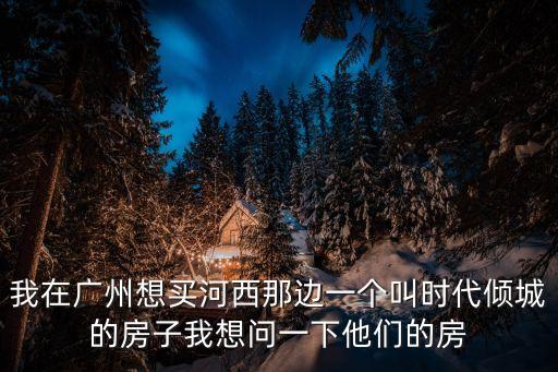 我在廣州想買河西那邊一個叫時代傾城的房子我想問一下他們的房