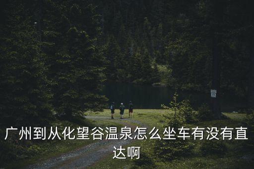 廣州到望谷溫泉度假村怎么去，廣州到從化望谷溫泉怎么坐車有沒有直達啊
