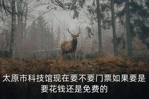 太原市科技館現(xiàn)在要不要門(mén)票如果要是要花錢還是免費(fèi)的