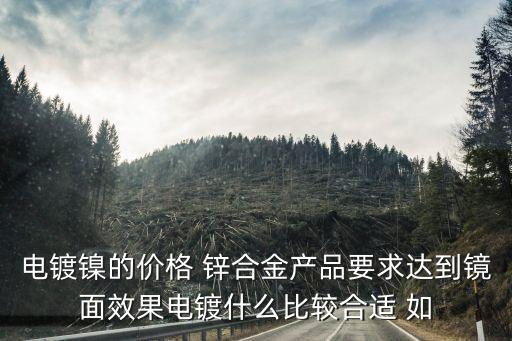 電鍍鎳的價(jià)格 鋅合金產(chǎn)品要求達(dá)到鏡面效果電鍍什么比較合適 如