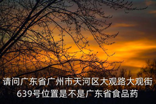 請問廣東省廣州市天河區(qū)大觀路大觀街639號位置是不是廣東省食品藥