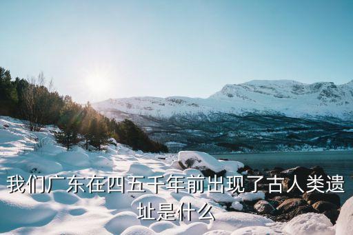 廣州地雷戰遺址，我們廣東在四五千年前出現了古人類遺址是什么