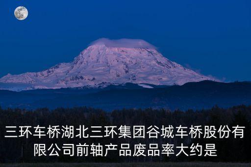 三環車橋湖北三環集團谷城車橋股份有限公司前軸產品廢品率大約是
