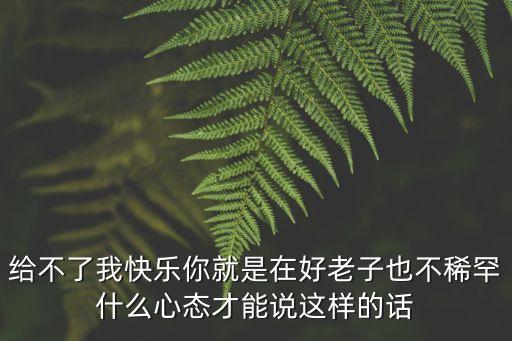 給不了我快樂你就是在好老子也不稀罕什么心態才能說這樣的話