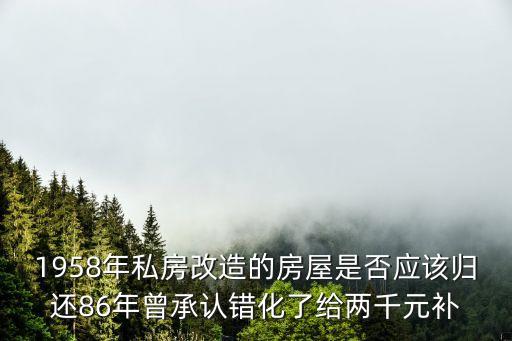 1958年私房改造的房屋是否應該歸還86年曾承認錯化了給兩千元補