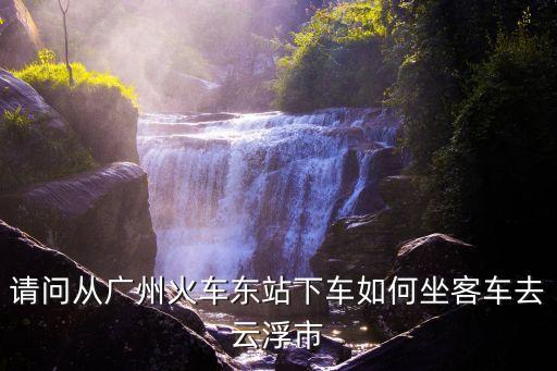 廣州市怎么坐車去云浮總站，請(qǐng)問從廣州火車東站下車如何坐客車去云浮市