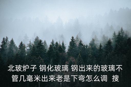 廣州精密烤爐彎鋼玻璃，北玻爐子 鋼化玻璃 鋼出來的玻璃不管幾毫米出來老是下彎怎么調  搜