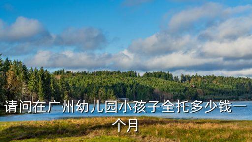 廣州幼兒全托費用，廣州市全托幼兒園多少錢