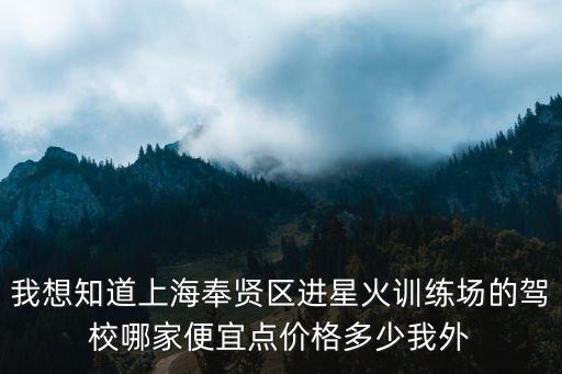 上海市奉賢區星火駕校學校，我想知道上海奉賢區進星火訓練場的駕校哪家便宜點價格多少我外