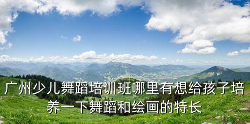 廣州少兒舞蹈培訓班哪里有想給孩子培養一下舞蹈和繪畫的特長