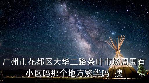 廣州市花都區大華二路茶葉市場周圍有小區嗎那個地方繁華嗎  搜
