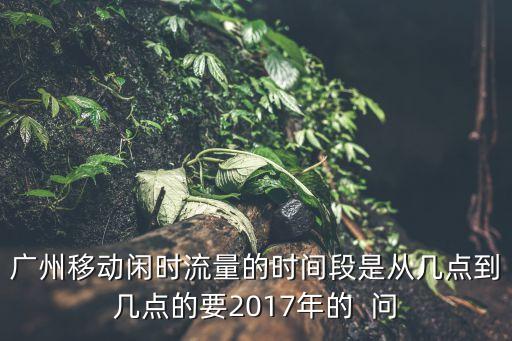廣州移動2017 閑時，廣州移動閑時流量的時間段是從幾點到幾點的要2017年的  問