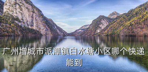 廣州增城派潭鎮(zhèn)房子，廣州增城市派潭鎮(zhèn)白水塘小區(qū)哪個快遞能到