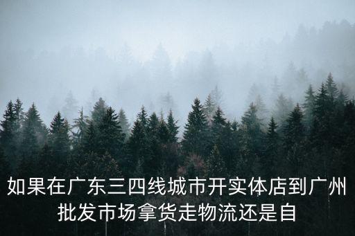 廣州實體店值得拿貨嗎，如果在廣東三四線城市開實體店到廣州批發市場拿貨走物流還是自