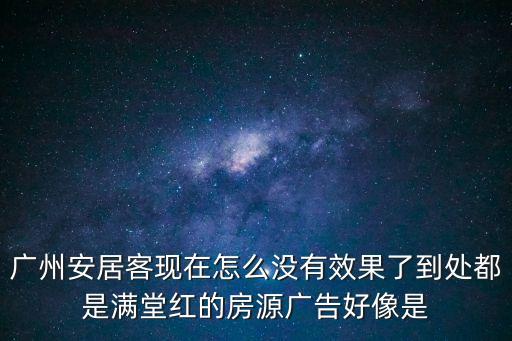 廣州安居客現在怎么沒有效果了到處都是滿堂紅的房源廣告好像是