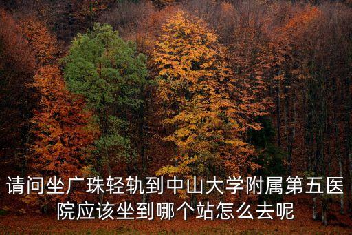 請問坐廣珠輕軌到中山大學附屬第五醫院應該坐到哪個站怎么去呢