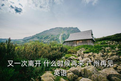 我不來廣州了英文，又一次離開 什么時候再來 廣州再見英語