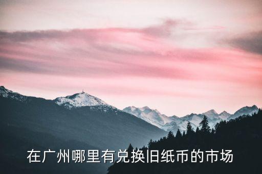 在廣州哪里有兌換舊紙幣的市場