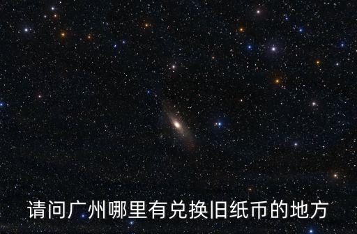 廣州錢幣兌換店地址，請問廣州哪里有兌換舊紙幣的地方