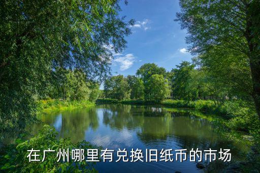 廣州舊錢幣兌換，在廣州哪里有兌換舊紙幣的市場