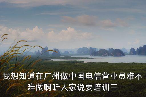 廣州電信正式工難進嗎，我想知道在廣州做中國電信營業員難不難做啊聽人家說要培訓三