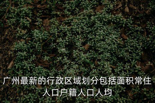 廣州最新的行政區(qū)域劃分包括面積常住人口戶籍人口人均