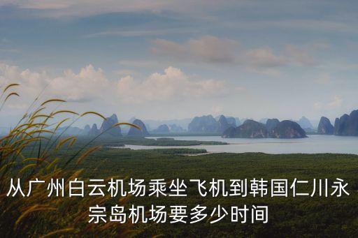 廣州到仁川飛行時間，從廣州飛往韓國仁川國際機場需要幾個小時