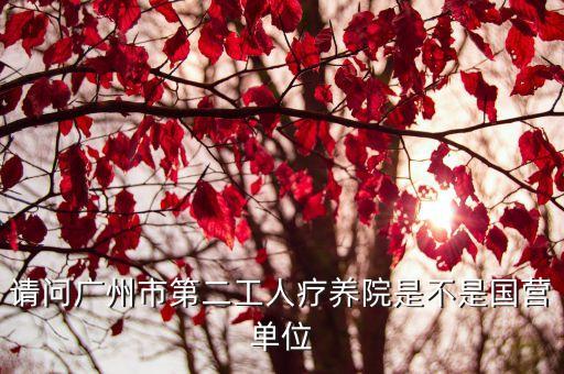 廣州市二炮療養(yǎng)院，請問廣州市第二工人療養(yǎng)院是不是國營單位