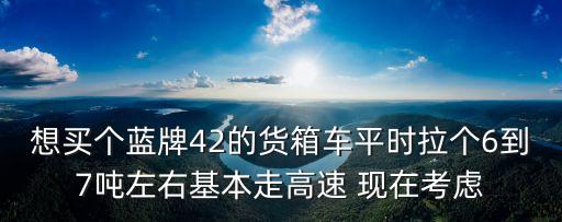 想買個藍牌42的貨箱車平時拉個6到7噸左右基本走高速 現在考慮