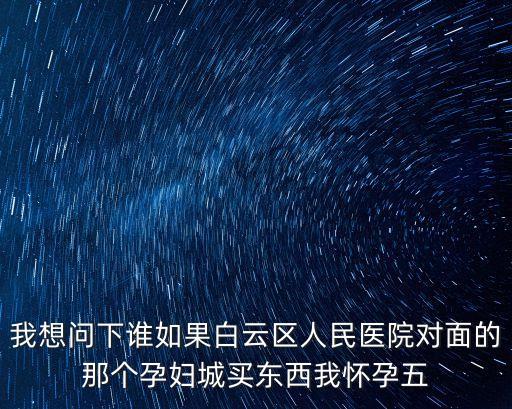 我想問下誰如果白云區人民醫院對面的那個孕婦城買東西我懷孕五