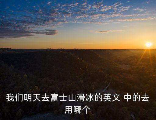 富士山的英文，我們明天去富士山滑冰的英文 中的去用哪個