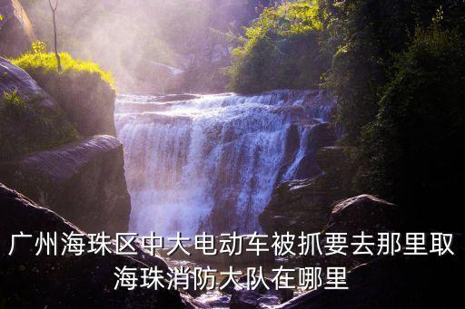 廣州海珠區(qū)中大電動車被抓要去那里取海珠消防大隊在哪里