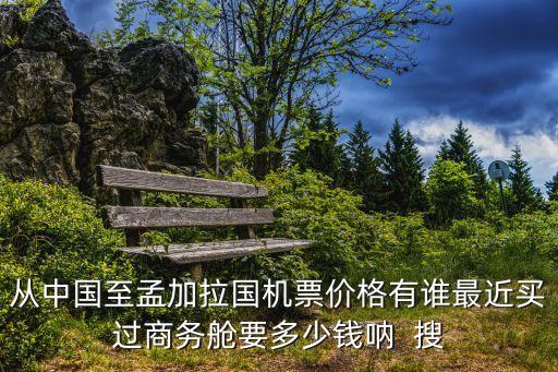 上海市到孟加拉國機票，從中國至孟加拉國機票價格有誰最近買過商務艙要多少錢吶  搜