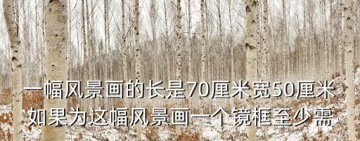 一幅風(fēng)景畫，一幅風(fēng)景畫的長是70厘米寬50厘米如果為這幅風(fēng)景畫一個鏡框至少需